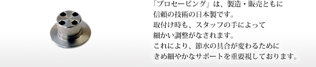 「プロセービング」は、製造・販売ともに信頼の技術の日本製です。取付け時も、スタッフの手によって細かい調整がなされます。これにより、節水の具合が変わるためにきめ細やかなサポートを重要視しております。